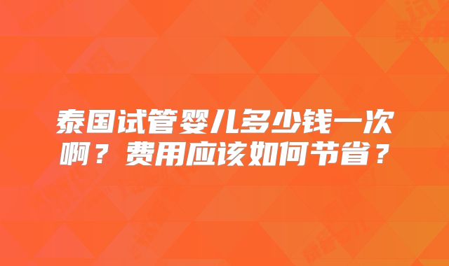 泰国试管婴儿多少钱一次啊？费用应该如何节省？