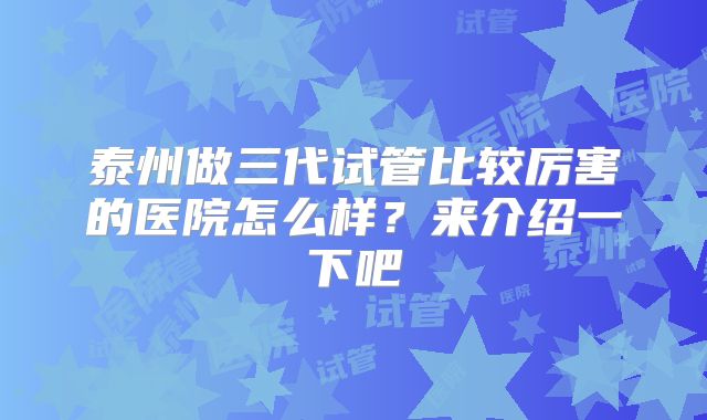 泰州做三代试管比较厉害的医院怎么样？来介绍一下吧