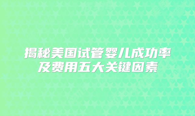 揭秘美国试管婴儿成功率及费用五大关键因素