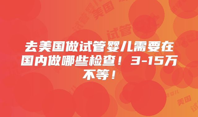 去美国做试管婴儿需要在国内做哪些检查！3-15万不等！