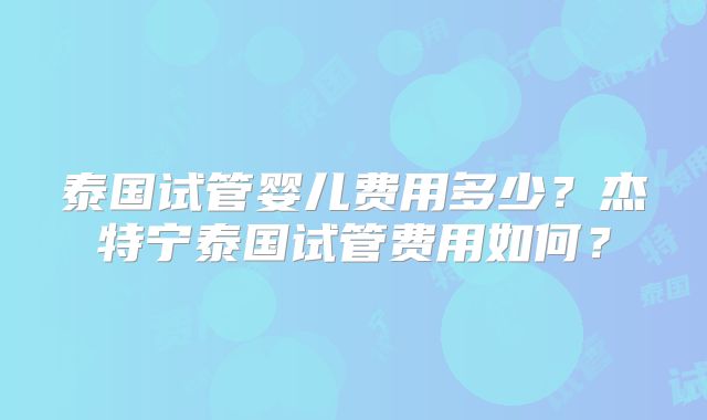 泰国试管婴儿费用多少？杰特宁泰国试管费用如何？