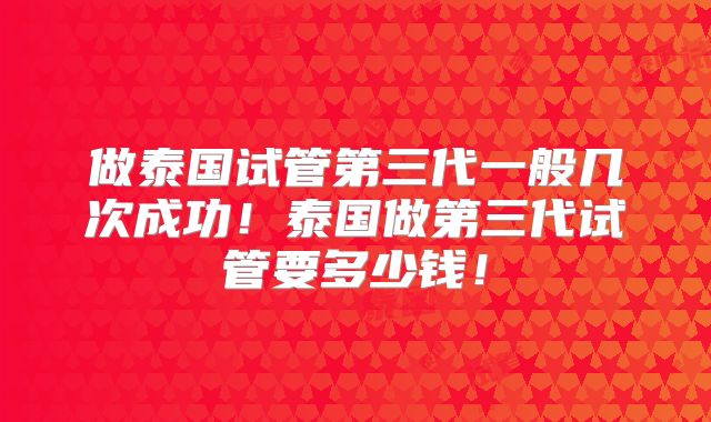 做泰国试管第三代一般几次成功！泰国做第三代试管要多少钱！