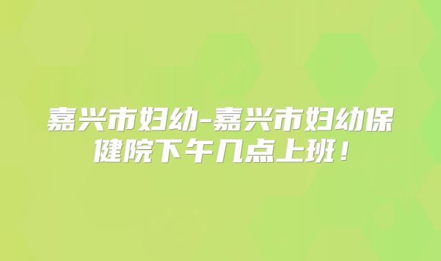 嘉兴市妇幼-嘉兴市妇幼保健院下午几点上班！