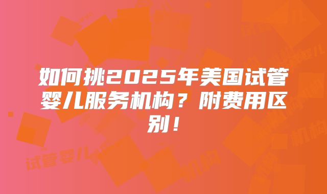 如何挑2025年美国试管婴儿服务机构？附费用区别！