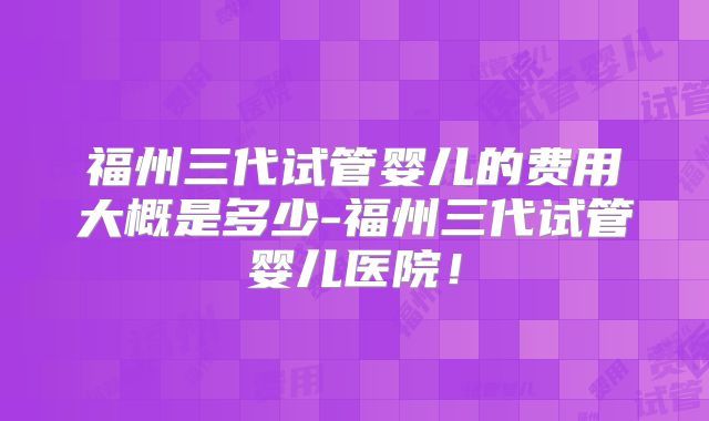 福州三代试管婴儿的费用大概是多少-福州三代试管婴儿医院!