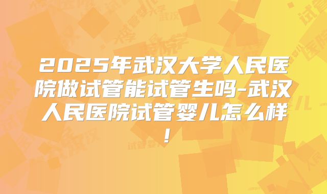 2025年武汉大学人民医院做试管能试管生吗-武汉人民医院试管婴儿怎么样！