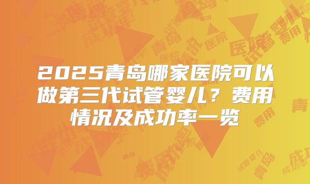 2025青岛哪家医院可以做第三代试管婴儿？费用情况及成功率一览