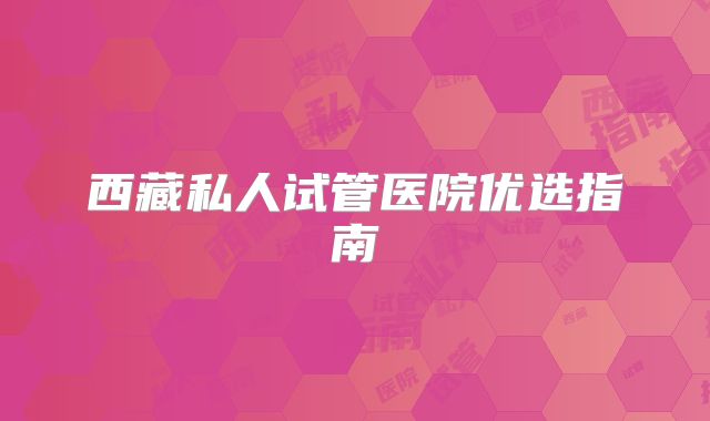 西藏私人试管医院优选指南