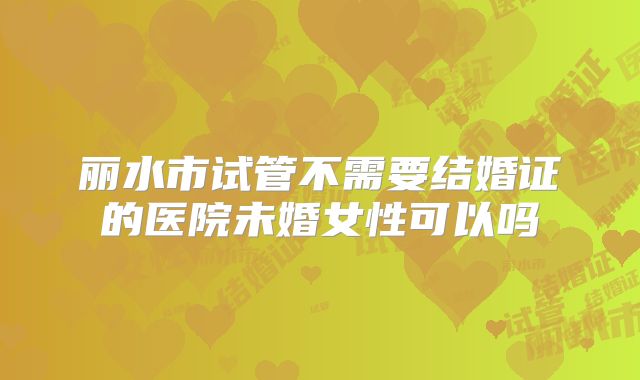 丽水市试管不需要结婚证的医院未婚女性可以吗