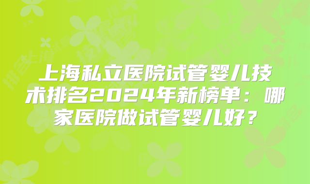 上海私立医院试管婴儿技术排名2024年新榜单：哪家医院做试管婴儿好？