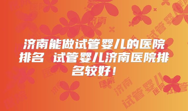 济南能做试管婴儿的医院排名 试管婴儿济南医院排名较好！