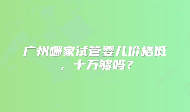 广州哪家试管婴儿价格低，十万够吗？
