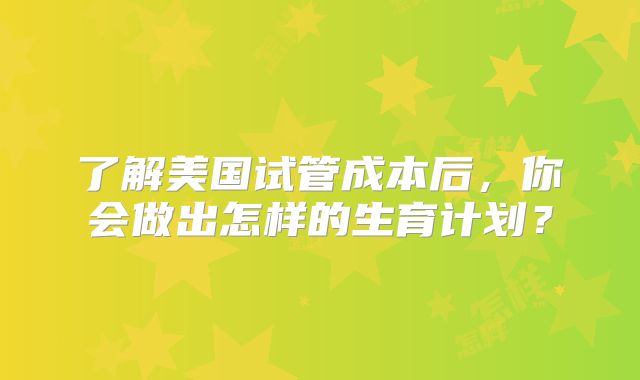 了解美国试管成本后，你会做出怎样的生育计划？