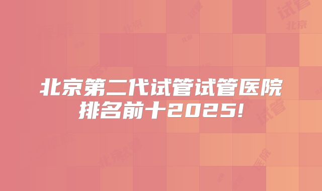 北京第二代试管试管医院排名前十2025!