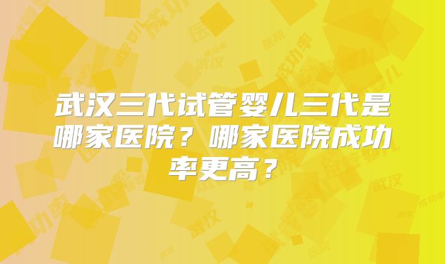 武汉三代试管婴儿三代是哪家医院？哪家医院成功率更高？
