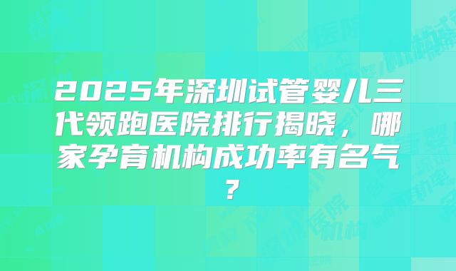 2025年深圳试管婴儿三代领跑医院排行揭晓,哪家孕育机构成功率有名气?