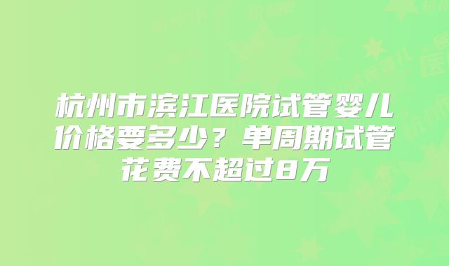 杭州市滨江医院试管婴儿价格要多少?单周期试管花费不超过8万