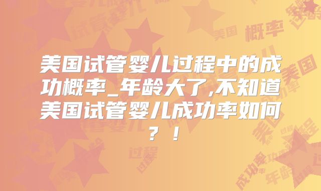美国试管婴儿过程中的成功概率_年龄大了,不知道美国试管婴儿成功率如何？！