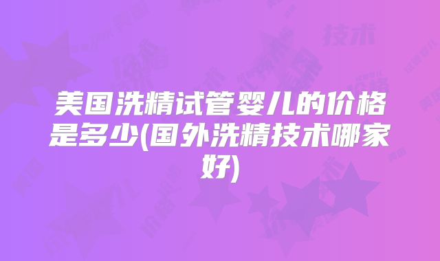 美国洗精试管婴儿的价格是多少(国外洗精技术哪家好)