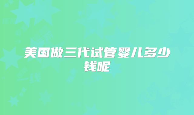 美国做三代试管婴儿多少钱呢
