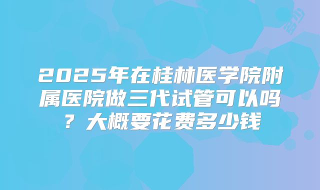 2025年在桂林医学院附属医院做三代试管可以吗？大概要花费多少钱