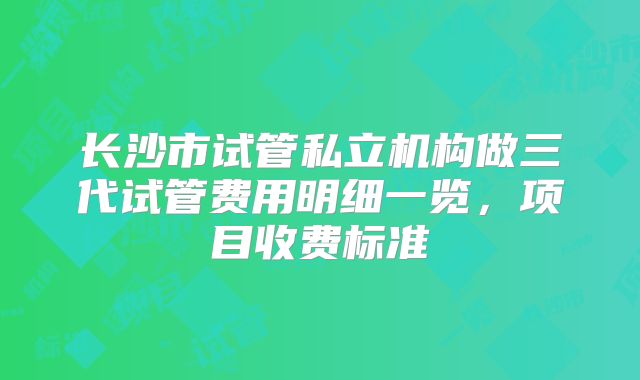 长沙市试管私立机构做三代试管费用明细一览，项目收费标准