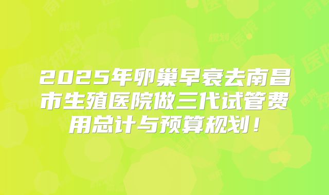 2025年卵巢早衰去南昌市生殖医院做三代试管费用总计与预算规划！