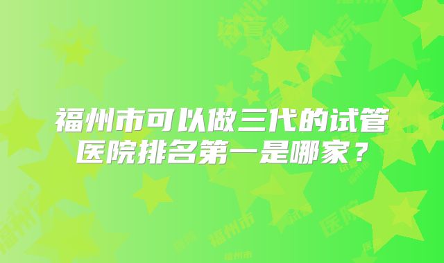 福州市可以做三代的试管医院排名第一是哪家？