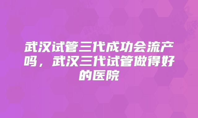 武汉试管三代成功会流产吗,武汉三代试管做得好的医院