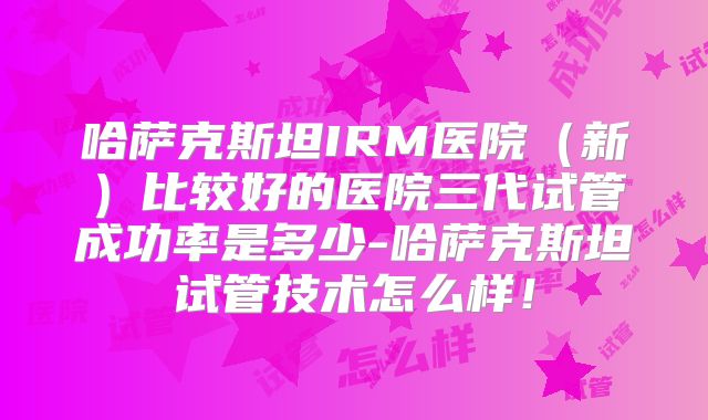 哈萨克斯坦IRM医院（新）比较好的医院三代试管成功率是多少-哈萨克斯坦试管技术怎么样！