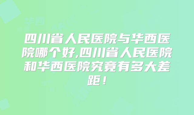 四川省人民医院与华西医院哪个好,四川省人民医院和华西医院究竟有多大差距!