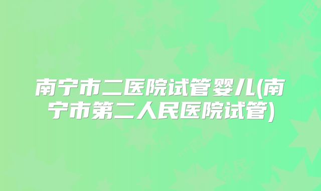 南宁市二医院试管婴儿(南宁市第二人民医院试管)