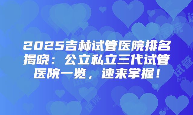 2025吉林试管医院排名揭晓：公立私立三代试管医院一览，速来掌握！