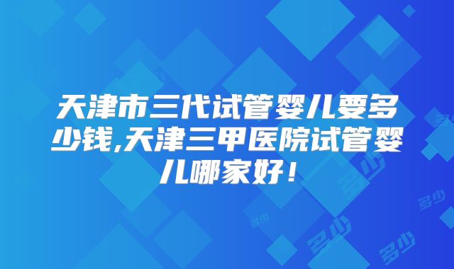 天津市三代试管婴儿要多少钱,天津三甲医院试管婴儿哪家好!