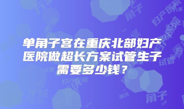 单角子宫在重庆北部妇产医院做超长方案试管生子需要多少钱？