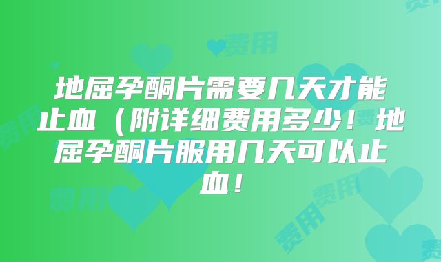 地屈孕酮片需要几天才能止血（附详细费用多少！地屈孕酮片服用几天可以止血！