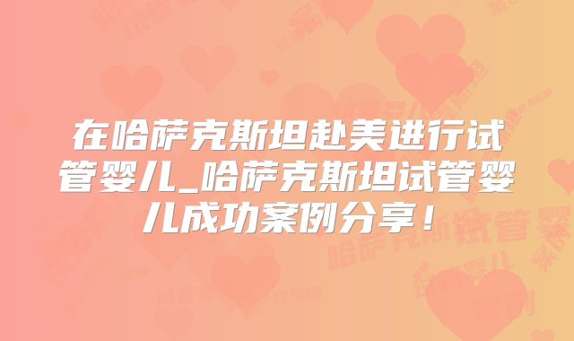 在哈萨克斯坦赴美进行试管婴儿_哈萨克斯坦试管婴儿成功案例分享！