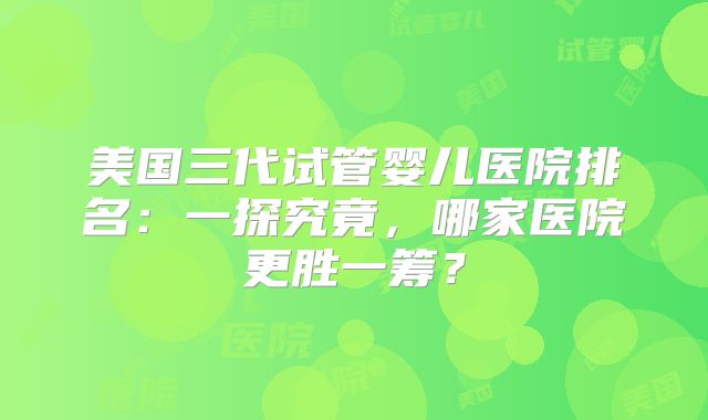 美国三代试管婴儿医院排名：一探究竟，哪家医院更胜一筹？
