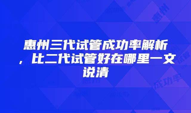 惠州三代试管成功率解析，比二代试管好在哪里一文说清