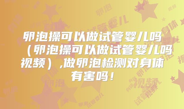 卵泡操可以做试管婴儿吗（卵泡操可以做试管婴儿吗视频）,做卵泡检测对身体有害吗！