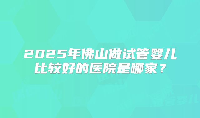 2025年佛山做试管婴儿比较好的医院是哪家？