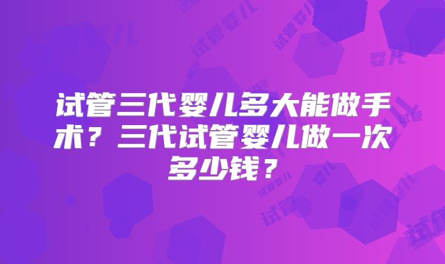 试管三代婴儿多大能做手术?三代试管婴儿做一次多少钱?