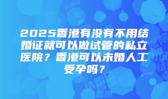 2025香港有没有不用结婚证就可以做试管的私立医院？香港可以未婚人工受孕吗？