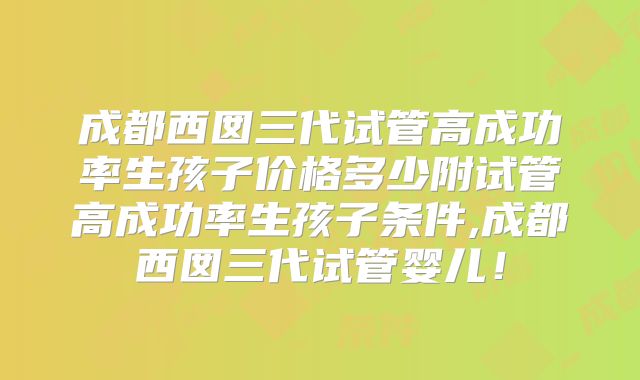 成都西囡三代试管高成功率生孩子价格多少附试管高成功率生孩子条件,成都西囡三代试管婴儿！