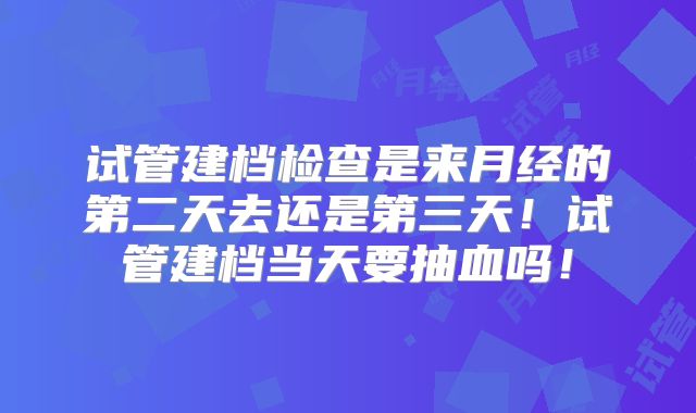 试管建档检查是来月经的第二天去还是第三天！试管建档当天要抽血吗！