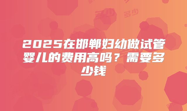 2025在邯郸妇幼做试管婴儿的费用高吗?需要多少钱
