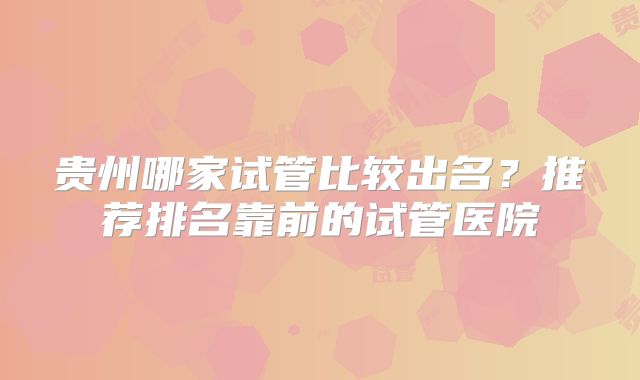 贵州哪家试管比较出名？推荐排名靠前的试管医院