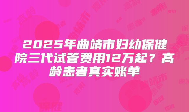 2025年曲靖市妇幼保健院三代试管费用12万起?高龄患者真实账单