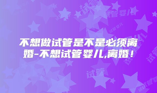不想做试管是不是必须离婚-不想试管婴儿,离婚！