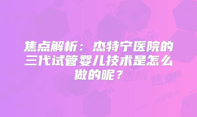 焦点解析:杰特宁医院的三代试管婴儿技术是怎么做的呢?